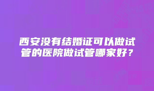 西安没有结婚证可以做试管的医院做试管哪家好？