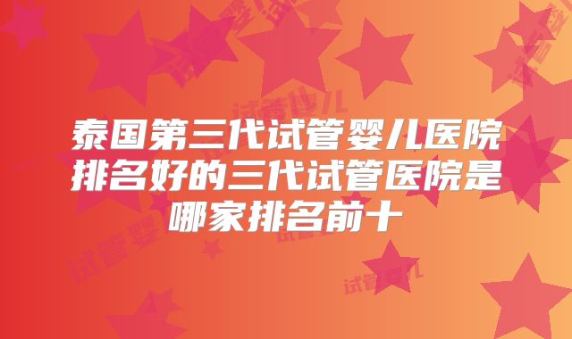 泰国第三代试管婴儿医院排名好的三代试管医院是哪家排名前十