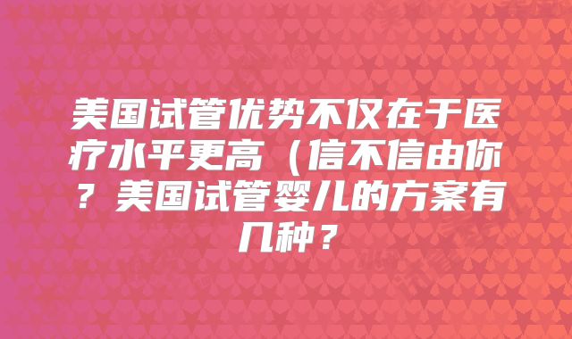 美国试管优势不仅在于医疗水平更高（信不信由你？美国试管婴儿的方案有几种？