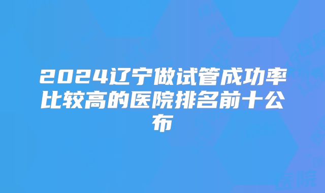 2024辽宁做试管成功率比较高的医院排名前十公布