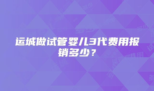 运城做试管婴儿3代费用报销多少？