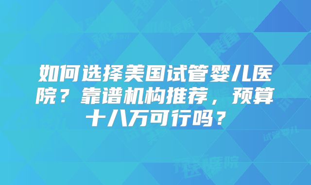 如何选择美国试管婴儿医院？靠谱机构推荐，预算十八万可行吗？