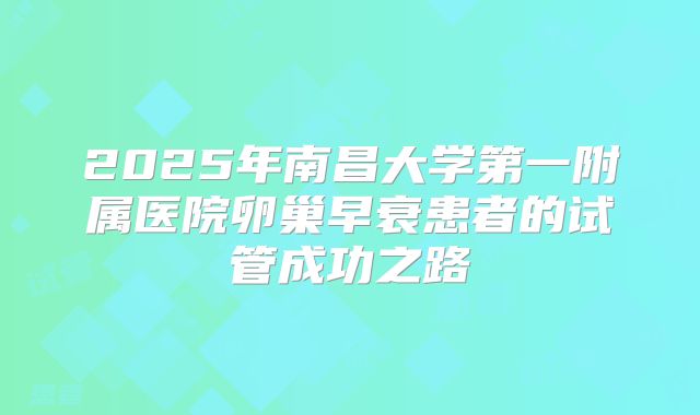 2025年南昌大学第一附属医院卵巢早衰患者的试管成功之路