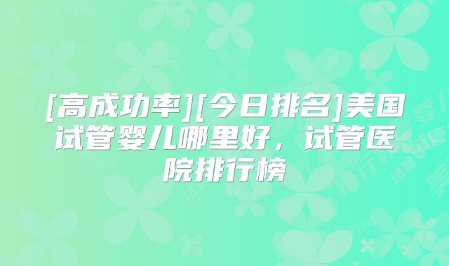 [高成功率][今日排名]美国试管婴儿哪里好，试管医院排行榜