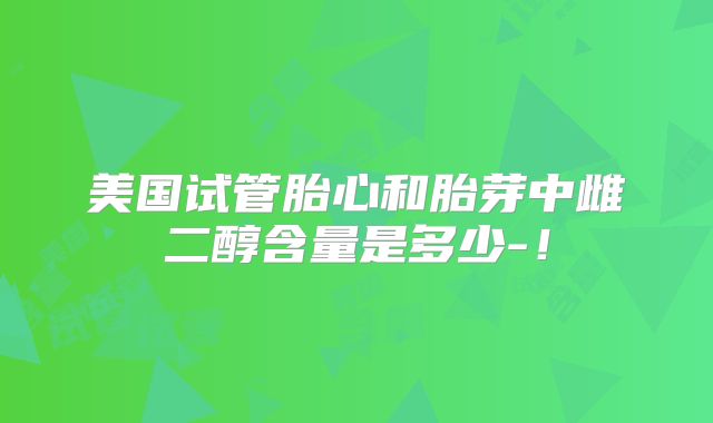 美国试管胎心和胎芽中雌二醇含量是多少-！