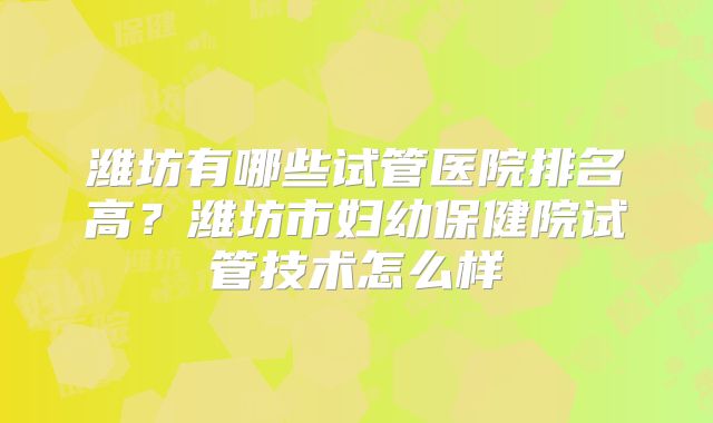 潍坊有哪些试管医院排名高？潍坊市妇幼保健院试管技术怎么样