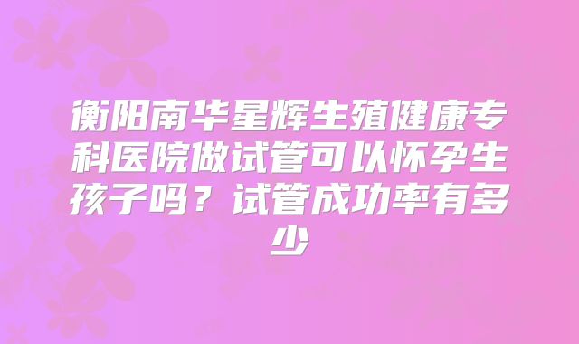 衡阳南华星辉生殖健康专科医院做试管可以怀孕生孩子吗？试管成功率有多少