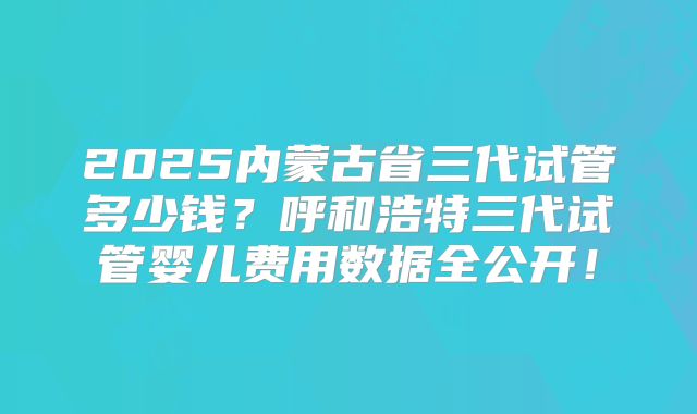 2025内蒙古省三代试管多少钱？呼和浩特三代试管婴儿费用数据全公开！