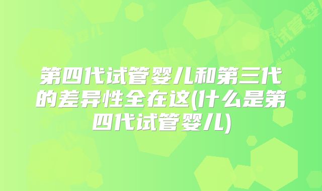 第四代试管婴儿和第三代的差异性全在这(什么是第四代试管婴儿)
