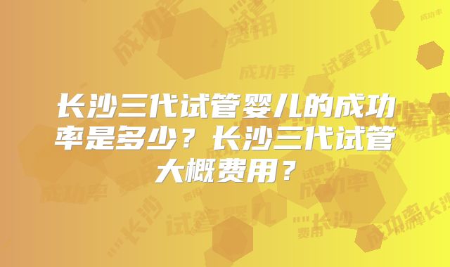 长沙三代试管婴儿的成功率是多少？长沙三代试管大概费用？