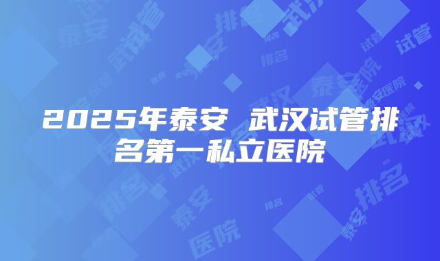 2025年泰安 武汉试管排名第一私立医院
