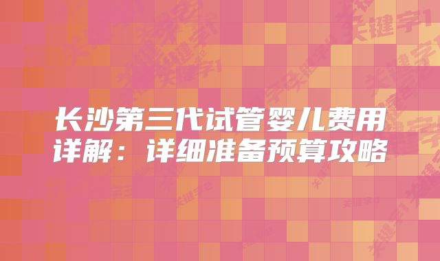 长沙第三代试管婴儿费用详解:详细准备预算攻略