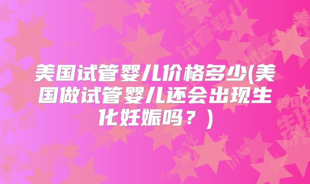 美国试管婴儿价格多少(美国做试管婴儿还会出现生化妊娠吗？)