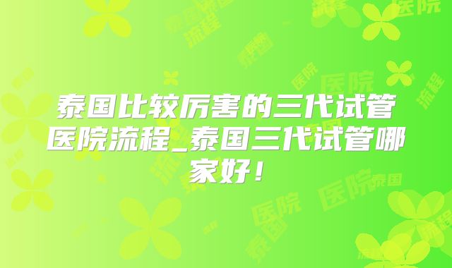 泰国比较厉害的三代试管医院流程_泰国三代试管哪家好！