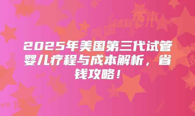 2025年美国第三代试管婴儿疗程与成本解析，省钱攻略！