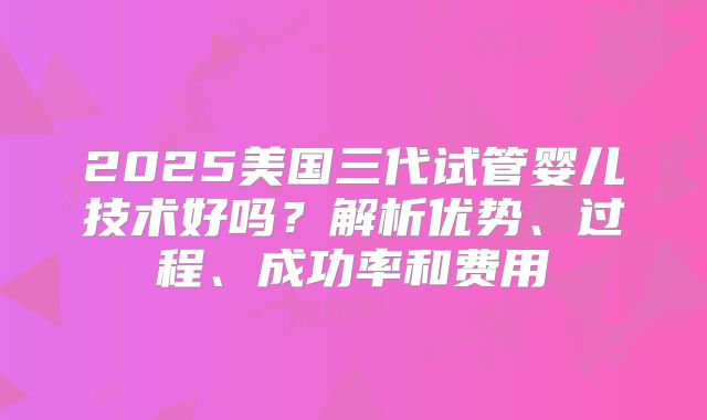 2025美国三代试管婴儿技术好吗？解析优势、过程、成功率和费用