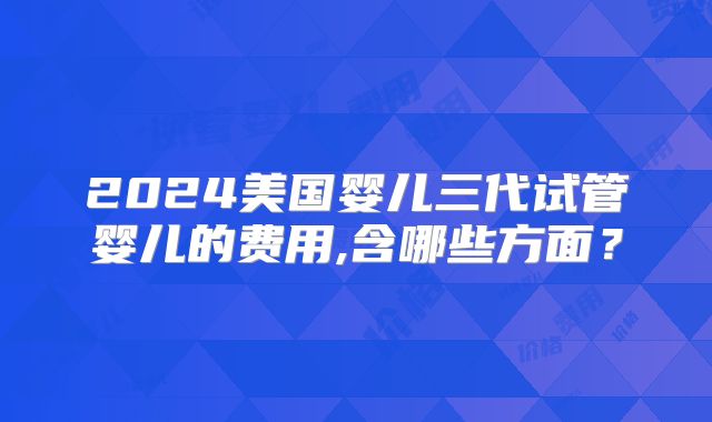2024美国婴儿三代试管婴儿的费用,含哪些方面？