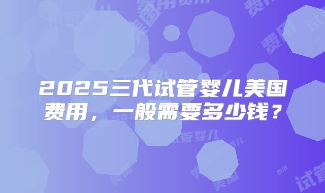 2025三代试管婴儿美国费用，一般需要多少钱？