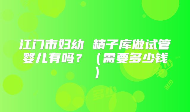 江门市妇幼 精子库做试管婴儿有吗？（需要多少钱）