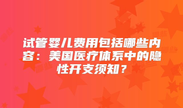 试管婴儿费用包括哪些内容：美国医疗体系中的隐性开支须知？