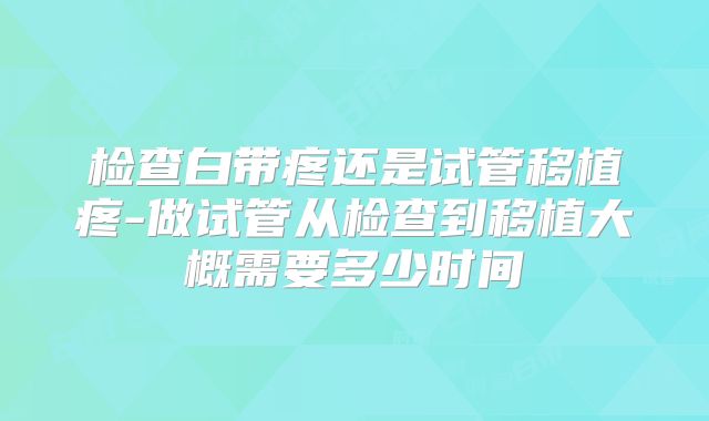 检查白带疼还是试管移植疼-做试管从检查到移植大概需要多少时间