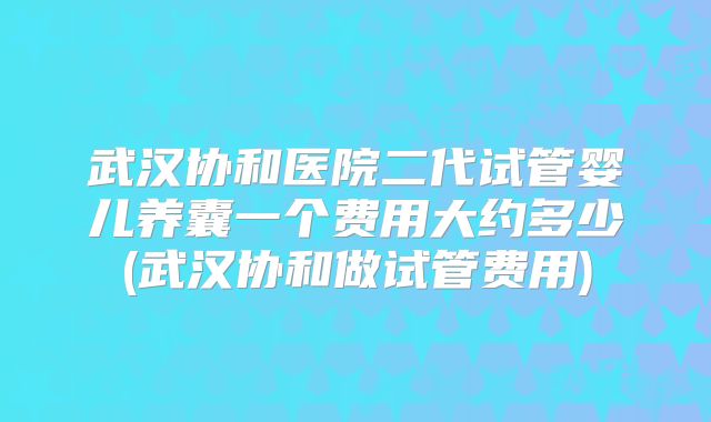 武汉协和医院二代试管婴儿养囊一个费用大约多少(武汉协和做试管费用)