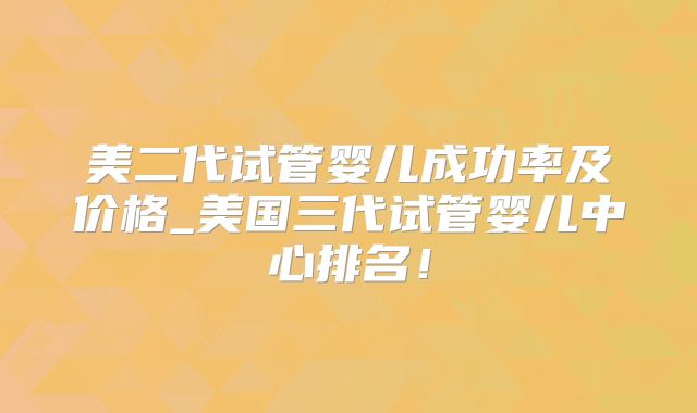 美二代试管婴儿成功率及价格_美国三代试管婴儿中心排名!
