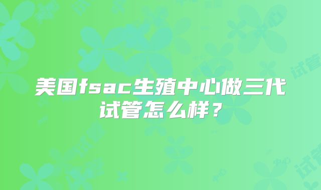 美国fsac生殖中心做三代试管怎么样？