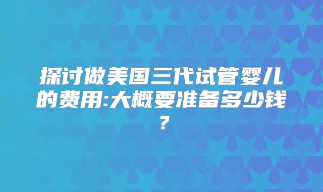探讨做美国三代试管婴儿的费用:大概要准备多少钱？