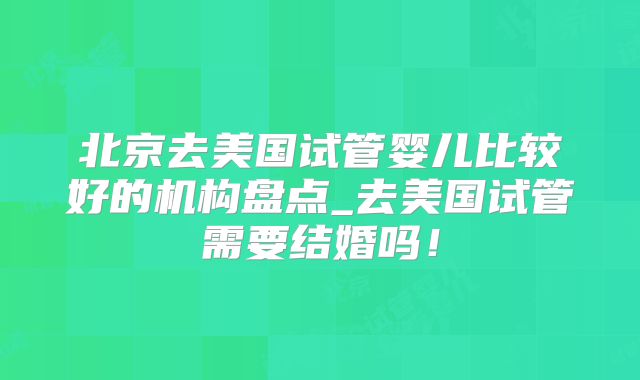 北京去美国试管婴儿比较好的机构盘点_去美国试管需要结婚吗!