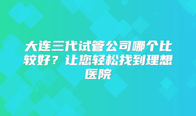 大连三代试管公司哪个比较好？让您轻松找到理想医院