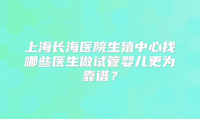 上海长海医院生殖中心找哪些医生做试管婴儿更为靠谱？