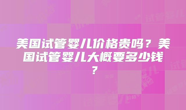 美国试管婴儿价格贵吗？美国试管婴儿大概要多少钱？