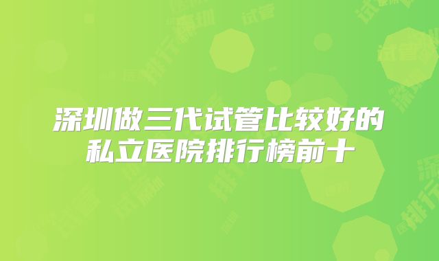 深圳做三代试管比较好的私立医院排行榜前十