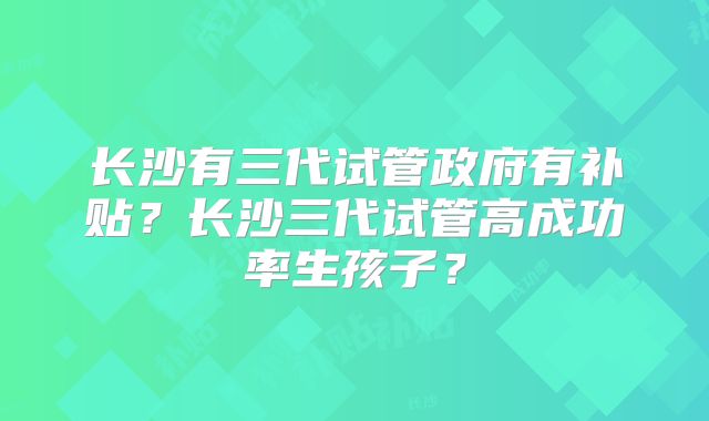 长沙有三代试管政府有补贴？长沙三代试管高成功率生孩子？