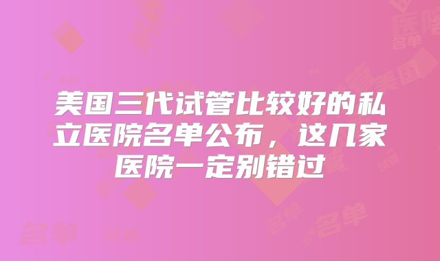 美国三代试管比较好的私立医院名单公布，这几家医院一定别错过