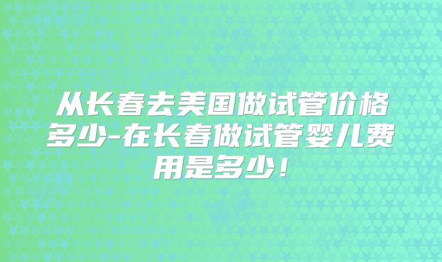 从长春去美国做试管价格多少-在长春做试管婴儿费用是多少！