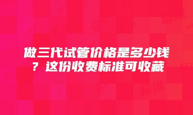 做三代试管价格是多少钱？这份收费标准可收藏