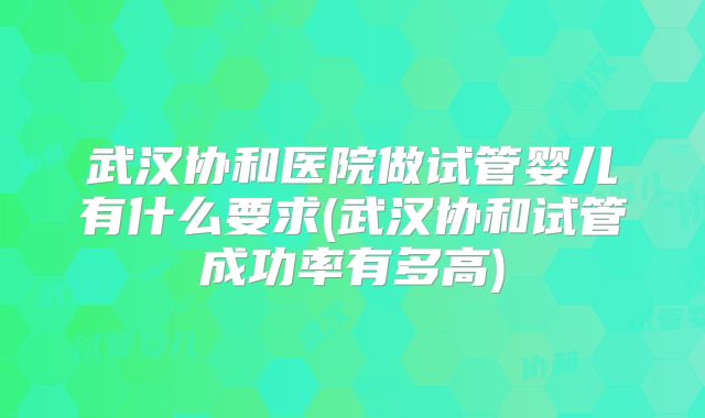 武汉协和医院做试管婴儿有什么要求(武汉协和试管成功率有多高)