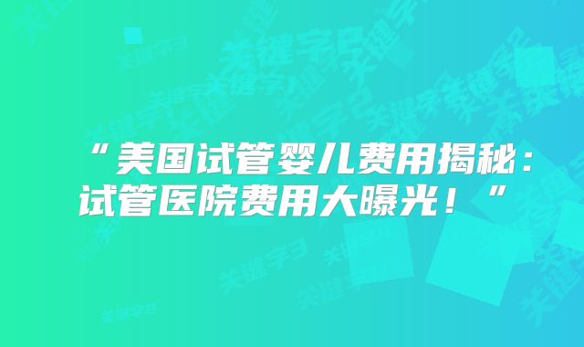 “美国试管婴儿费用揭秘：试管医院费用大曝光！”