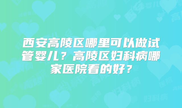 西安高陵区哪里可以做试管婴儿？高陵区妇科病哪家医院看的好？