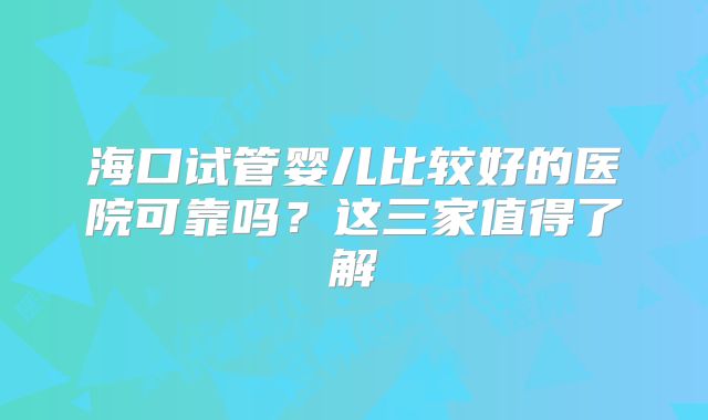 海口试管婴儿比较好的医院可靠吗？这三家值得了解
