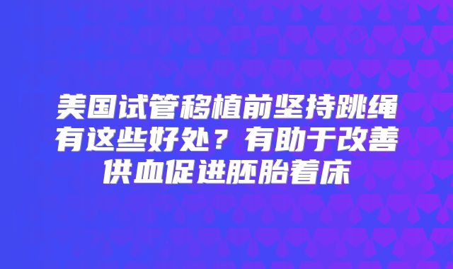 美国试管移植前坚持跳绳有这些好处？有助于改善供血促进胚胎着床