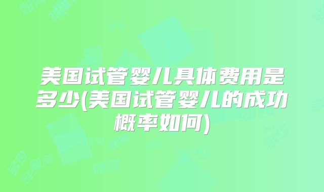 美国试管婴儿具体费用是多少(美国试管婴儿的成功概率如何)