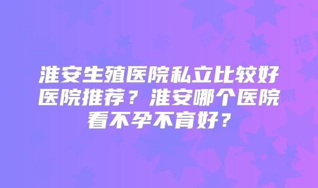 淮安生殖医院私立比较好医院推荐?淮安哪个医院看不孕不育好?