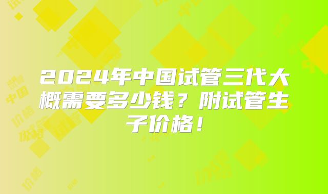 2024年中国试管三代大概需要多少钱？附试管生子价格！