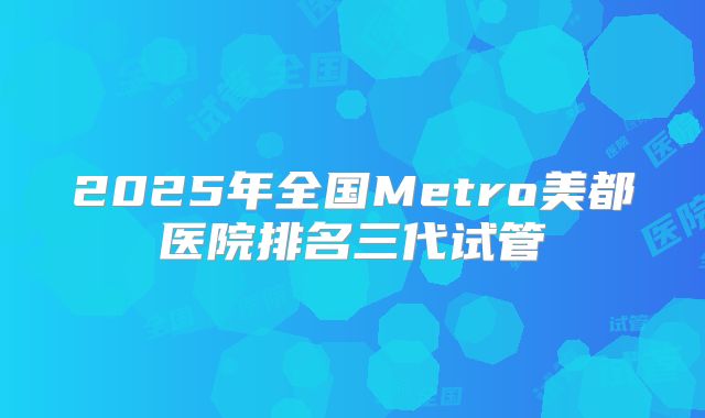 2025年全国Metro美都医院排名三代试管