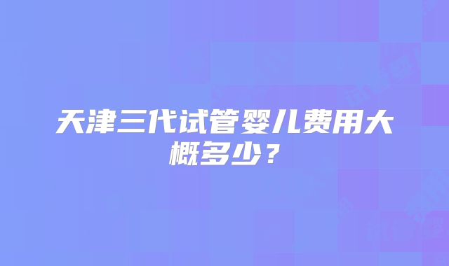 天津三代试管婴儿费用大概多少?