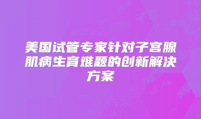 美国试管专家针对子宫腺肌病生育难题的创新解决方案