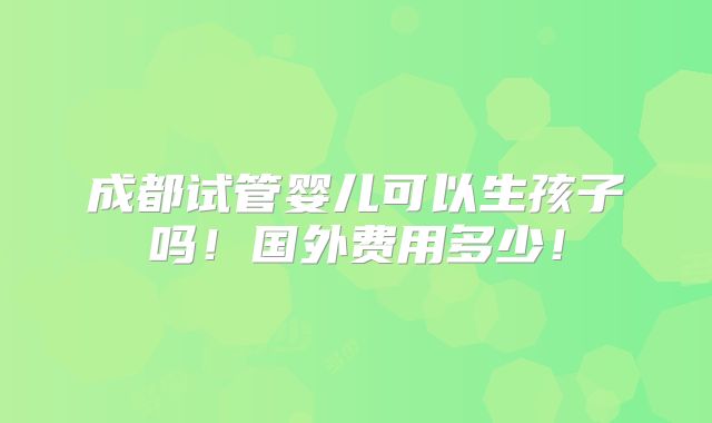 成都试管婴儿可以生孩子吗！国外费用多少！